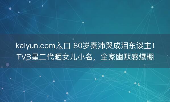 kaiyun.com入口 80岁秦沛哭成泪东谈主！TVB星二代晒女儿小名，全家幽默感爆棚
