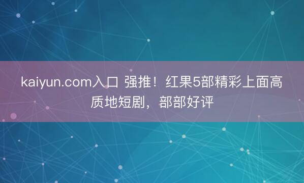 kaiyun.com入口 强推！红果5部精彩上面高质地短剧，部部好评