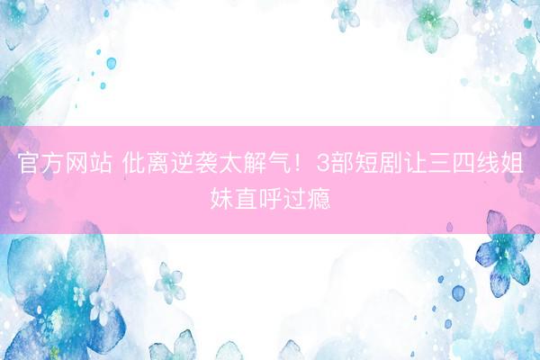 官方网站 仳离逆袭太解气!3部短剧让三四线姐妹直呼过瘾