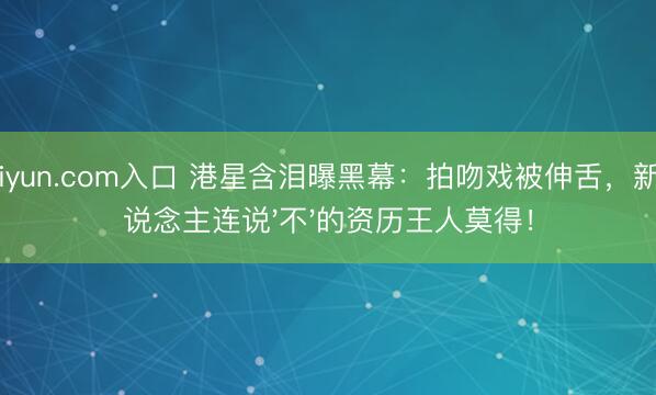 kaiyun.com入口 港星含泪曝黑幕：拍吻戏被伸舌，新东说念主连说'不'的资历王人莫得！