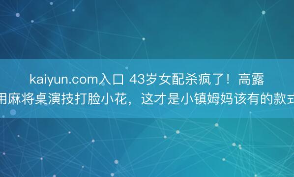 kaiyun.com入口 43岁女配杀疯了！高露用麻将桌演技打脸小花，这才是小镇姆妈该有的款式