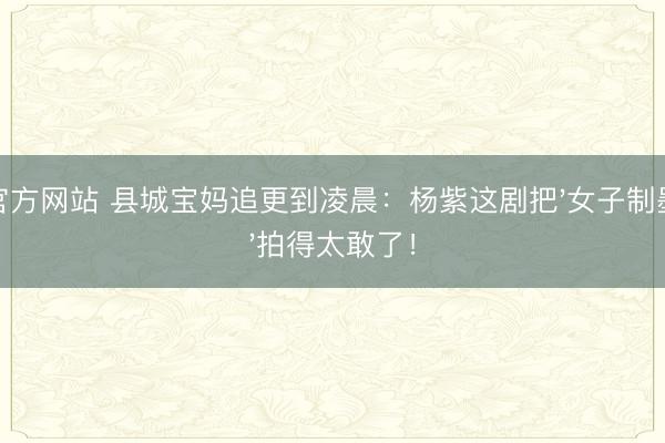 官方网站 县城宝妈追更到凌晨：杨紫这剧把'女子制墨'拍得太敢了！