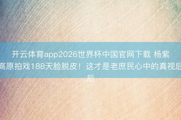 开云体育app2026世界杯中国官网下载 杨紫高原拍戏188天脸脱皮！这才是老庶民心中的真视后