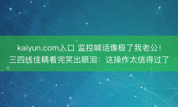 kaiyun.com入口 监控喊话像极了我老公！三四线佳耦看完笑出眼泪：这操作太信得过了