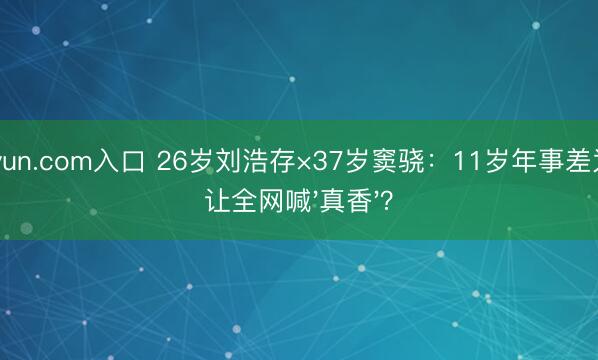 kaiyun.com入口 26岁刘浩存×37岁窦骁：11岁年事差为何让全网喊'真香'？
