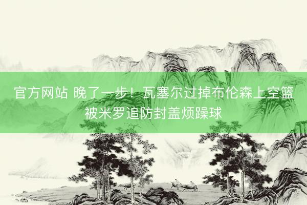 官方网站 晚了一步！瓦塞尔过掉布伦森上空篮被米罗追防封盖烦躁球