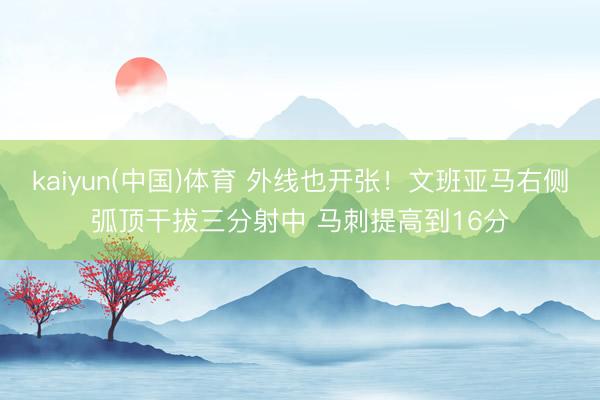 kaiyun(中国)体育 外线也开张！文班亚马右侧弧顶干拔三分射中 马刺提高到16分