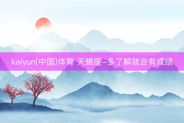 kaiyun(中国)体育 天蝎座-多了解就会有成绩