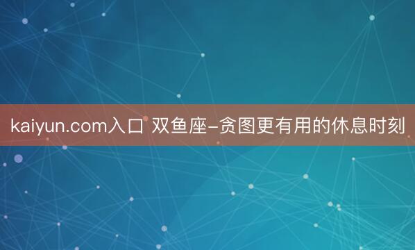 kaiyun.com入口 双鱼座-贪图更有用的休息时刻
