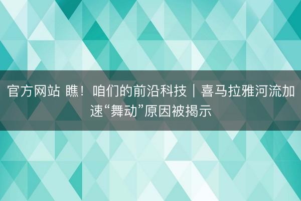官方网站 瞧!咱们的前沿科技|喜马拉雅河流加速“舞动”原因被揭示