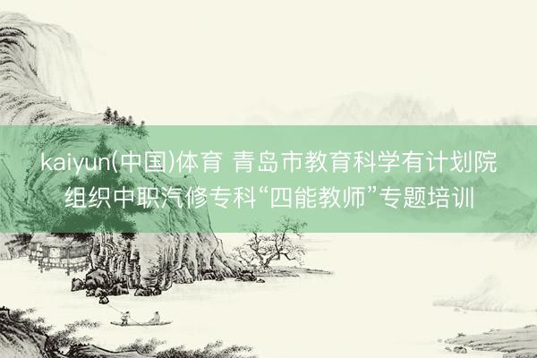 kaiyun(中国)体育 青岛市教育科学有计划院组织中职汽修专科“四能教师”专题培训