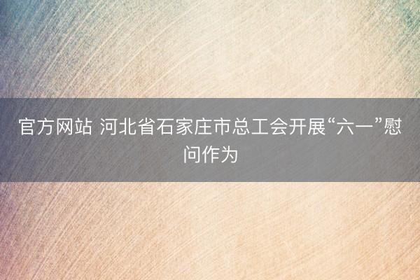 官方网站 河北省石家庄市总工会开展“六一”慰问作为
