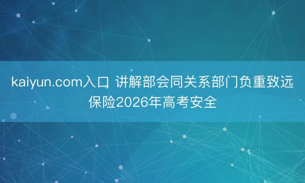 kaiyun.com入口 讲解部会同关系部门负重致远保险2026年高考安全