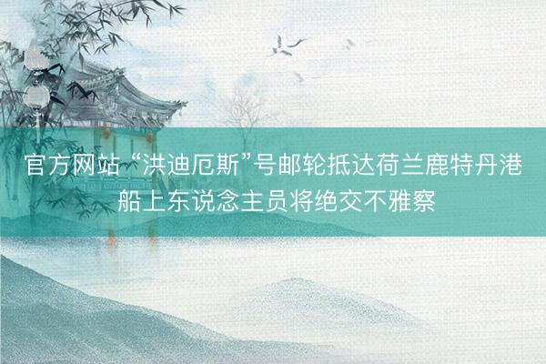 官方网站 “洪迪厄斯”号邮轮抵达荷兰鹿特丹港 船上东说念主员将绝交不雅察