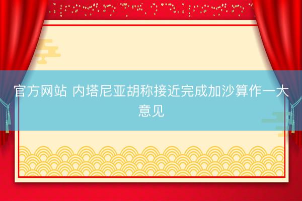 官方网站 内塔尼亚胡称接近完成加沙算作一大意见