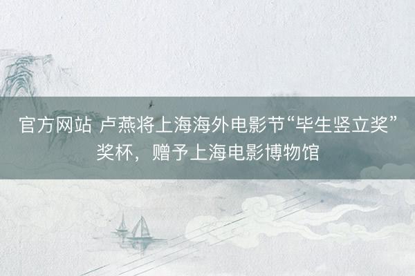 官方网站 卢燕将上海海外电影节“毕生竖立奖”奖杯，赠予上海电影博物馆