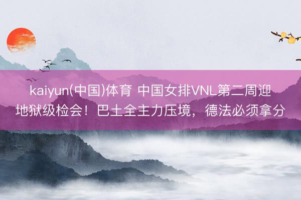 kaiyun(中国)体育 中国女排VNL第二周迎地狱级检会！巴土全主力压境，德法必须拿分