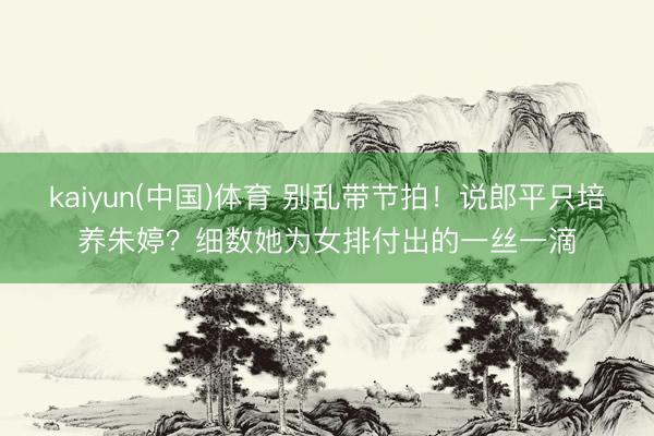 kaiyun(中国)体育 别乱带节拍！说郎平只培养朱婷？细数她为女排付出的一丝一滴