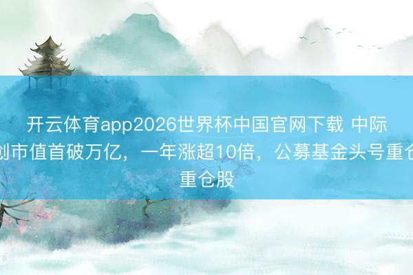 开云体育app2026世界杯中国官网下载 中际旭创市值首破万亿,一年涨超10倍,公募基金头号重仓股