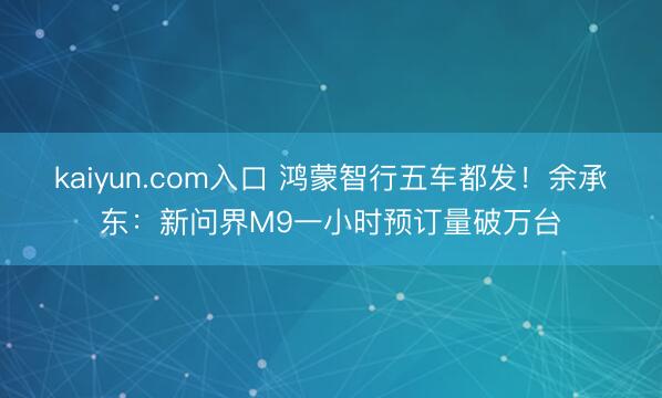 kaiyun.com入口 鸿蒙智行五车都发!余承东:新问界M9一小时预订量破万台