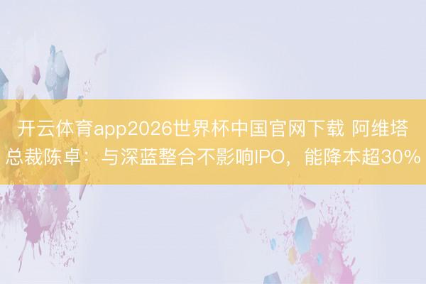 开云体育app2026世界杯中国官网下载 阿维塔总裁陈卓：与深蓝整合不影响IPO，能降本超30%