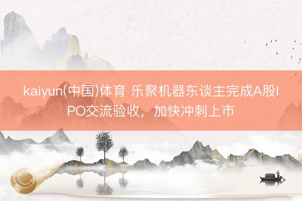 kaiyun(中国)体育 乐聚机器东谈主完成A股IPO交流验收，加快冲刺上市