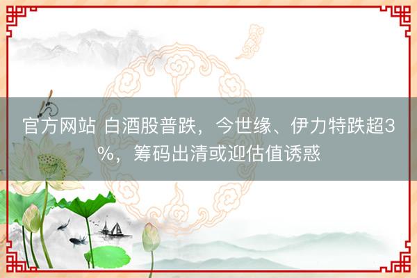 官方网站 白酒股普跌，今世缘、伊力特跌超3%，筹码出清或迎估值诱惑