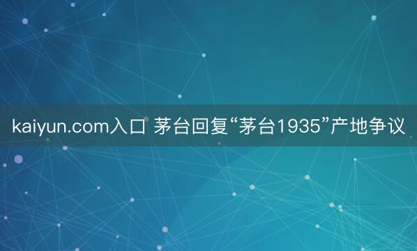 kaiyun.com入口 茅台回复“茅台1935”产地争议