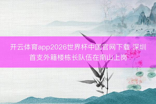 开云体育app2026世界杯中国官网下载 深圳首支外籍楼栋长队伍在南山上岗