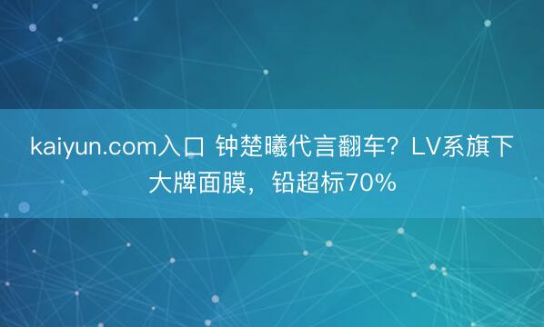 kaiyun.com入口 钟楚曦代言翻车？LV系旗下大牌面膜，铅超标70%