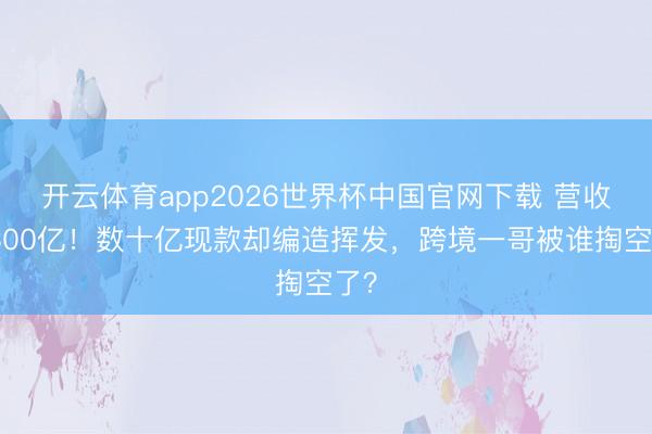 开云体育app2026世界杯中国官网下载 营收超300亿！数十亿现款却编造挥发，跨境一哥被谁掏空了？