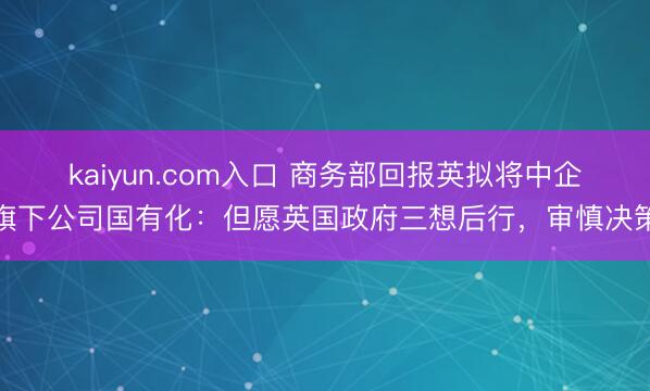 kaiyun.com入口 商务部回报英拟将中企旗下公司国有化:但愿英国政府三想后行,审慎决策