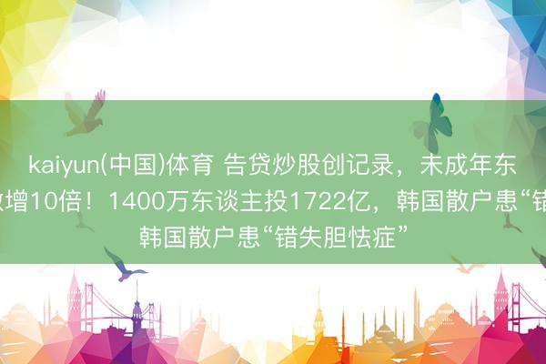 kaiyun(中国)体育 告贷炒股创记录，未成年东谈主开户激增10倍！1400万东谈主投1722亿，韩国散户患“错失胆怯症”