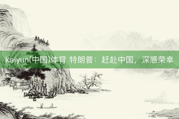 kaiyun(中国)体育 特朗普：赶赴中国，深感荣幸